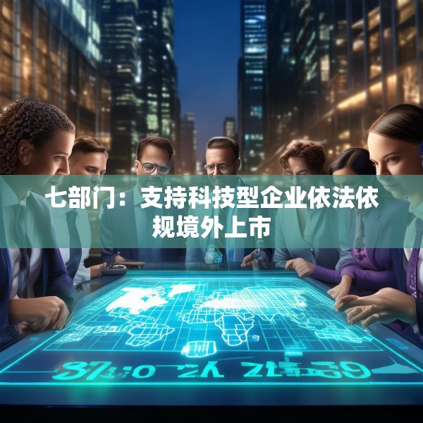 七部门：支持科技型企业依法依规境外上市