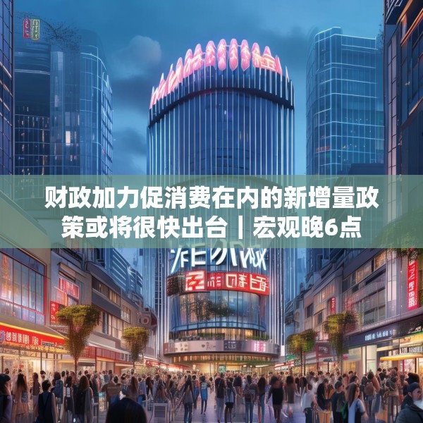 财政加力促消费在内的新增量政策或将很快出台｜宏观晚6点
