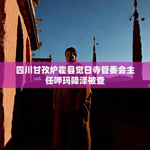 四川甘孜炉霍县觉日寺管委会主任呷玛降泽被查