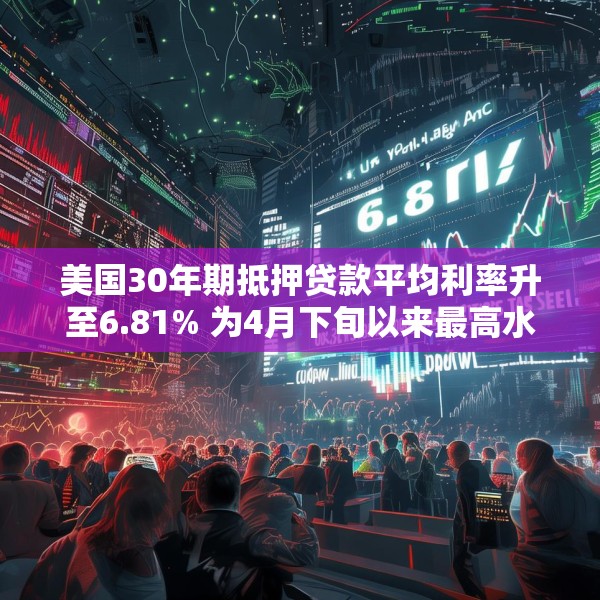 美国30年期抵押贷款平均利率升至6.81% 为4月下旬以来最高水平
