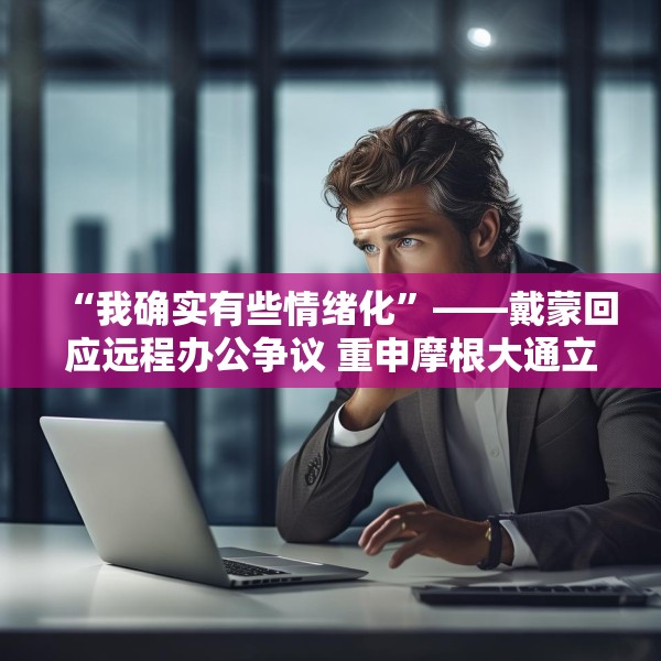 “我确实有些情绪化”——戴蒙回应远程办公争议 重申摩根大通立场不变