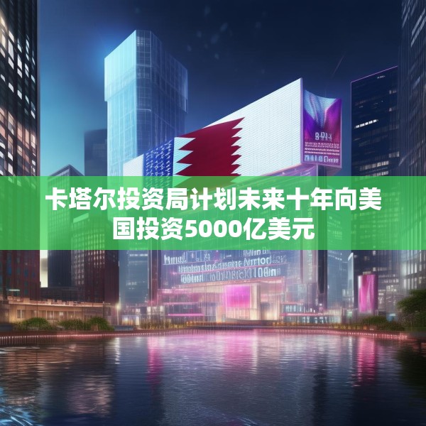 卡塔尔投资局计划未来十年向美国投资5000亿美元