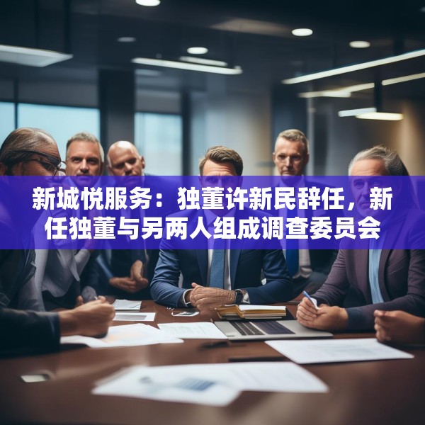 新城悦服务：独董许新民辞任，新任独董与另两人组成调查委员会将调查与关联方资金往来