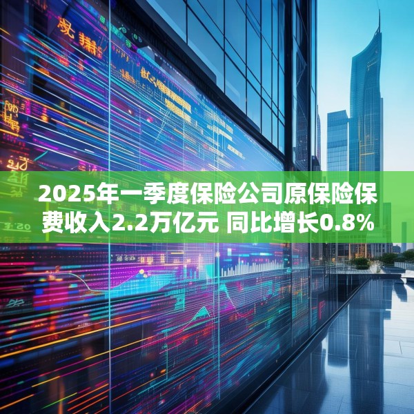 2025年一季度保险公司原保险保费收入2.2万亿元 同比增长0.8%