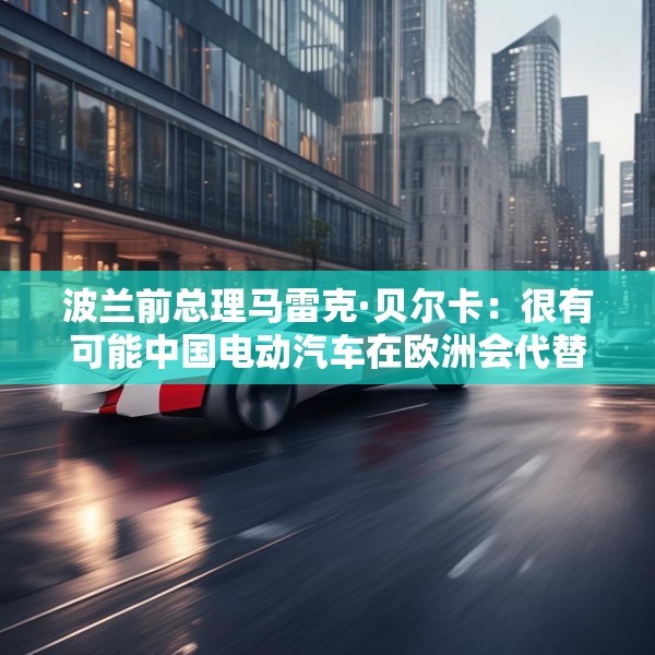 波兰前总理马雷克·贝尔卡：很有可能中国电动汽车在欧洲会代替特斯拉