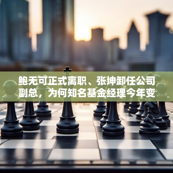 鲍无可正式离职、张坤卸任公司副总，为何知名基金经理今年变动频频？