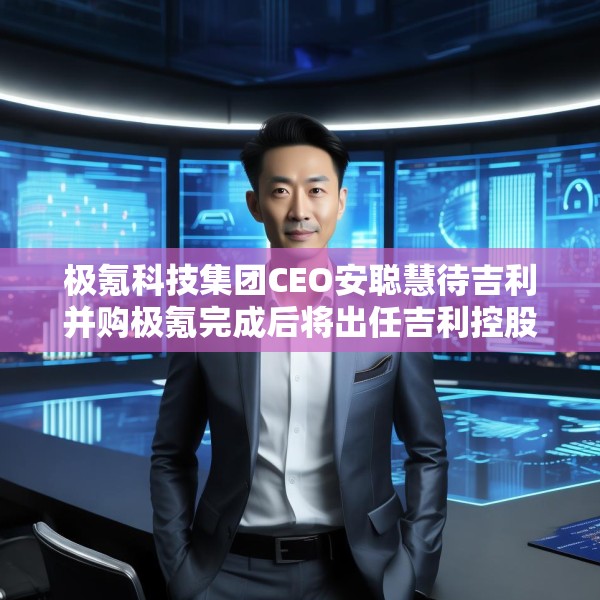 极氪科技集团CEO安聪慧待吉利并购极氪完成后将出任吉利控股集团CEO