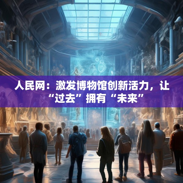 人民网：激发博物馆创新活力，让“过去”拥有“未来”