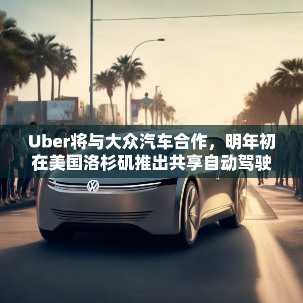 Uber将与大众汽车合作，明年初在美国洛杉矶推出共享自动驾驶服务