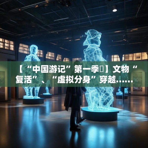 【“中国游记”第一季㉙】文物“复活”、“虚拟分身”穿越……让老外看呆的中国博物馆藏着多少“黑科技”？