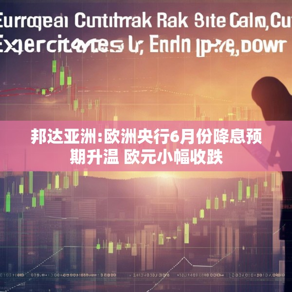 邦达亚洲:欧洲央行6月份降息预期升温 欧元小幅收跌