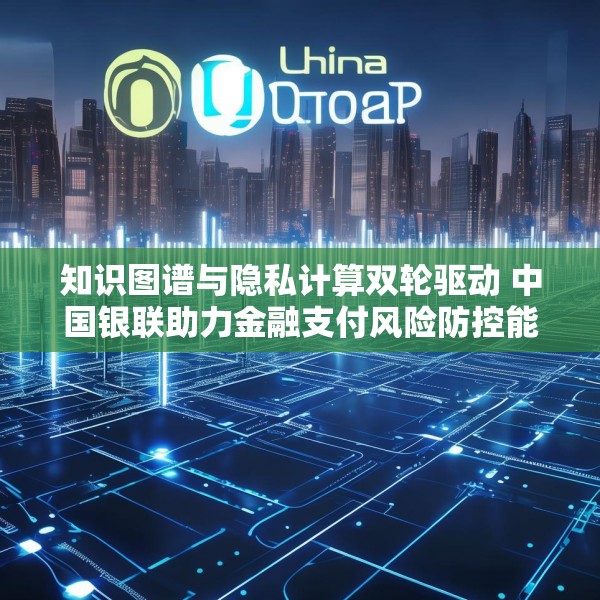 知识图谱与隐私计算双轮驱动 中国银联助力金融支付风险防控能力升级