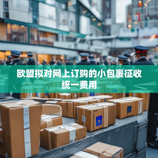 欧盟拟对网上订购的小包裹征收统一费用