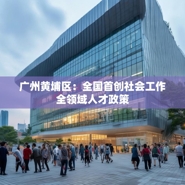 广州黄埔区：全国首创社会工作全领域人才政策