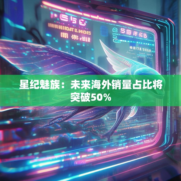 星纪魅族：未来海外销量占比将突破50%