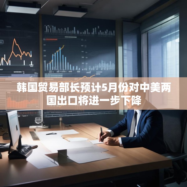 韩国贸易部长预计5月份对中美两国出口将进一步下降