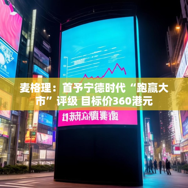 麦格理：首予宁德时代“跑赢大市”评级 目标价360港元