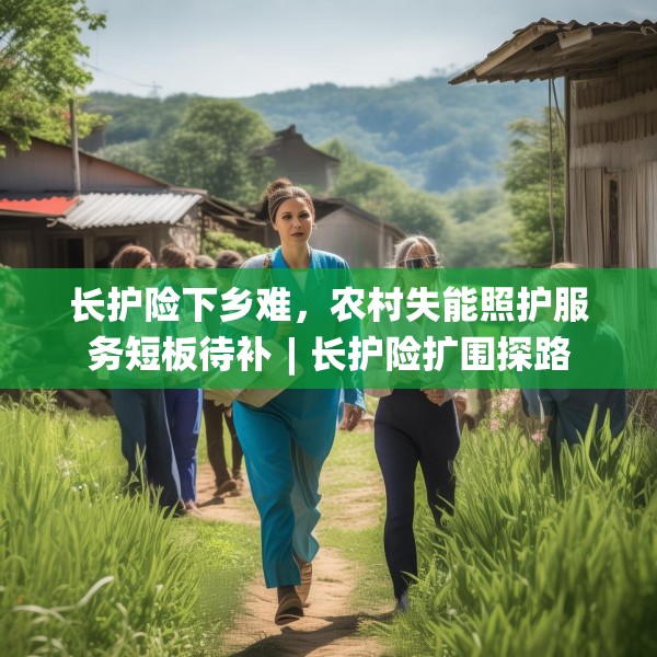 长护险下乡难，农村失能照护服务短板待补︱长护险扩围探路
