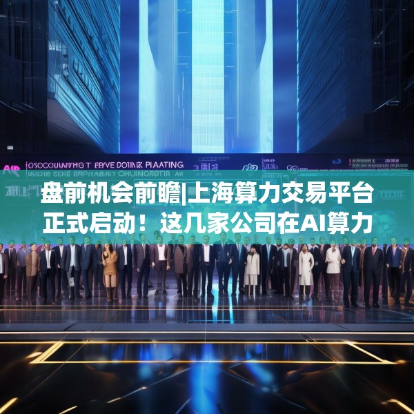 盘前机会前瞻|上海算力交易平台正式启动！这几家公司在AI算力和智算建设领域具有领先优势（附概念股）