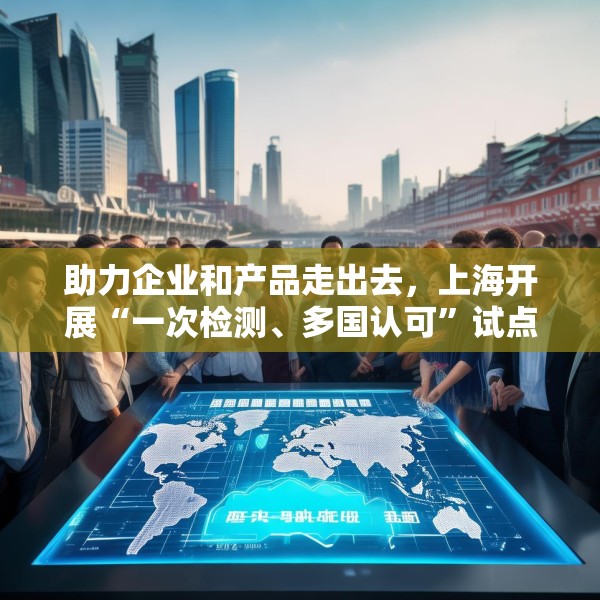 助力企业和产品走出去，上海开展“一次检测、多国认可”试点