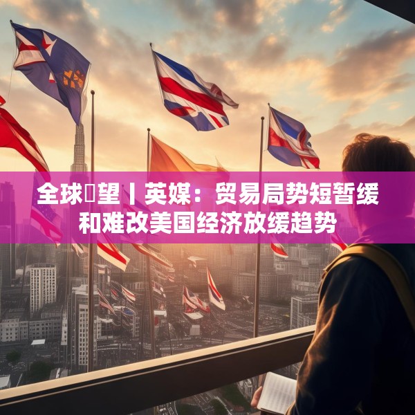 全球瞭望丨英媒：贸易局势短暂缓和难改美国经济放缓趋势