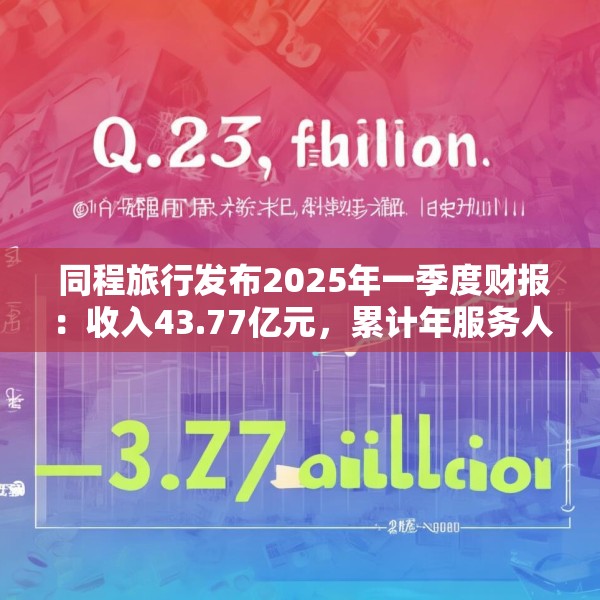  同程旅行发布2025年一季度财报：收入43.77亿元，累计年服务人次19.6亿