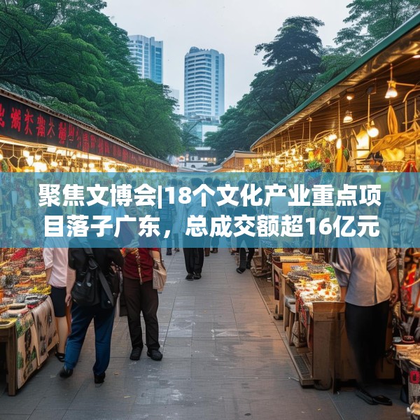 聚焦文博会|18个文化产业重点项目落子广东，总成交额超16亿元！