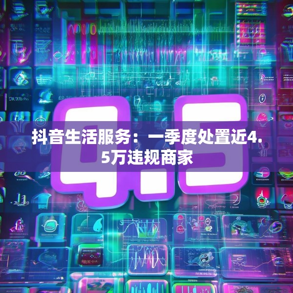 抖音生活服务：一季度处置近4.5万违规商家