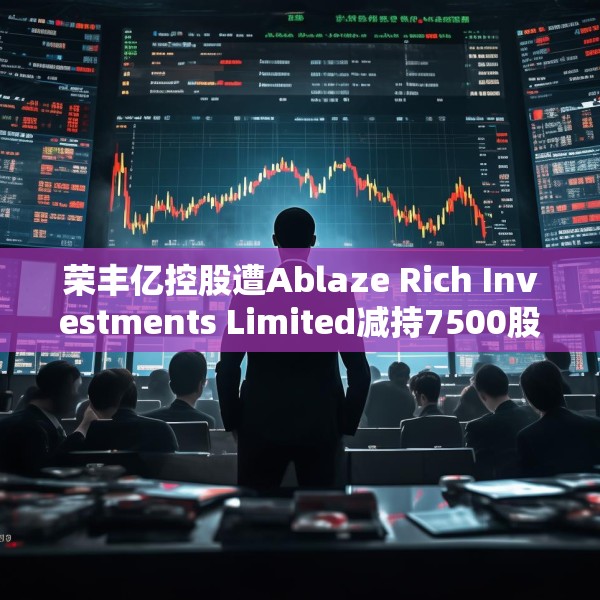 荣丰亿控股遭Ablaze Rich Investments Limited减持7500股 每股作价约0.11港元
