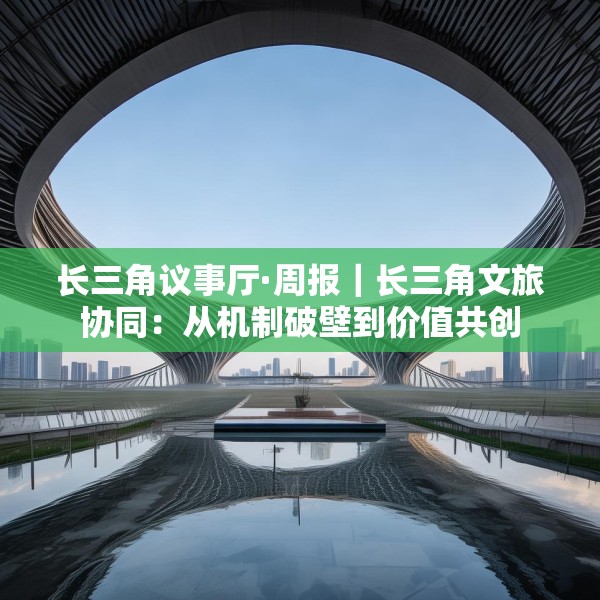 长三角议事厅·周报｜长三角文旅协同：从机制破壁到价值共创