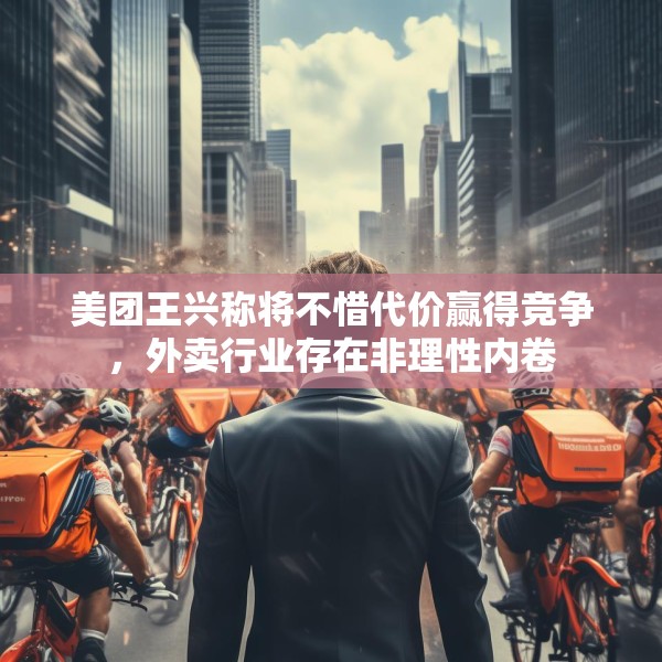 美团王兴称将不惜代价赢得竞争，外卖行业存在非理性内卷