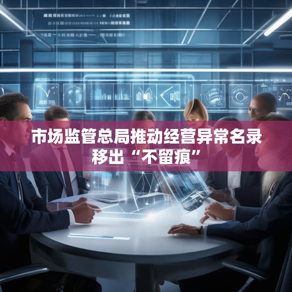 市场监管总局推动经营异常名录移出“不留痕”