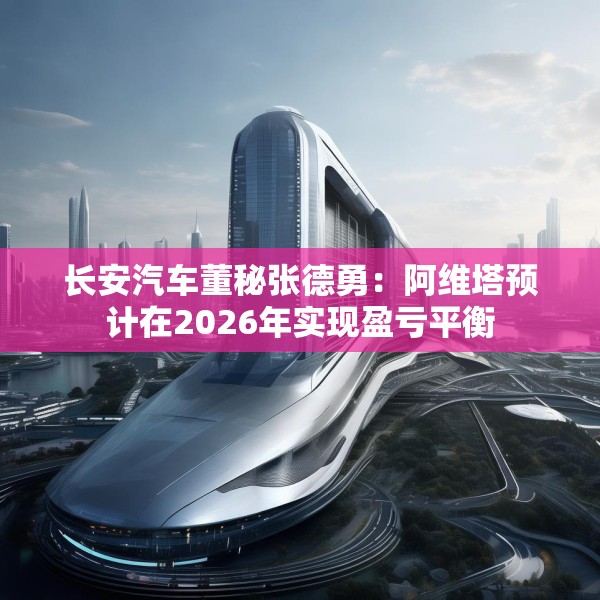 长安汽车董秘张德勇：阿维塔预计在2026年实现盈亏平衡