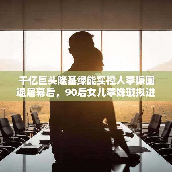 千亿巨头隆基绿能实控人李振国退居幕后，90后女儿李姝璇拟进董事会