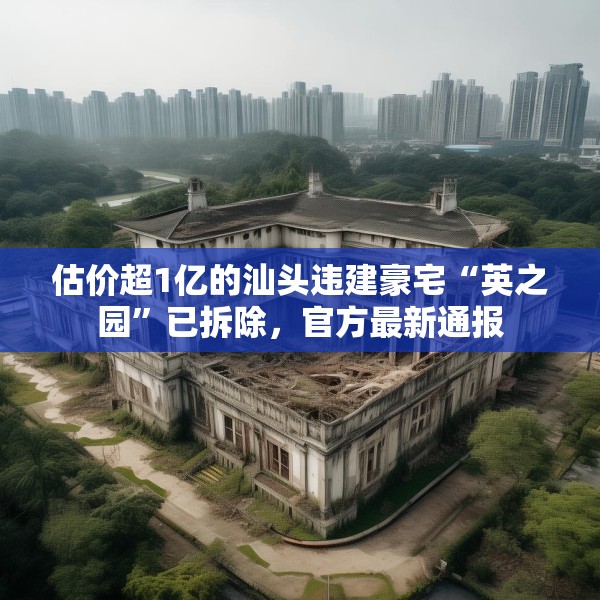 估价超1亿的汕头违建豪宅“英之园”已拆除，官方最新通报