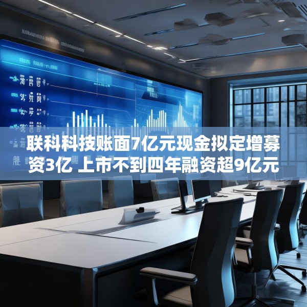 联科科技账面7亿元现金拟定增募资3亿 上市不到四年融资超9亿元