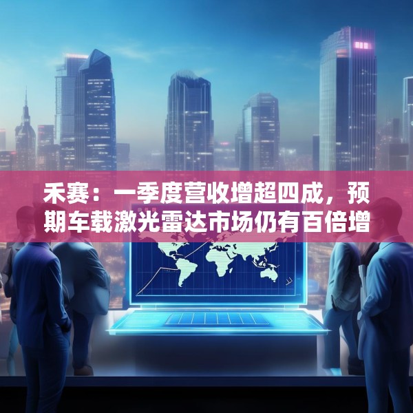 禾赛：一季度营收增超四成，预期车载激光雷达市场仍有百倍增长空间