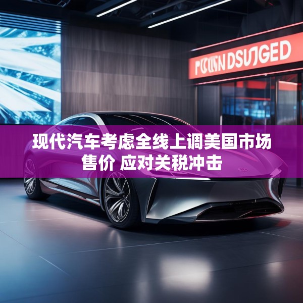 现代汽车考虑全线上调美国市场售价 应对关税冲击