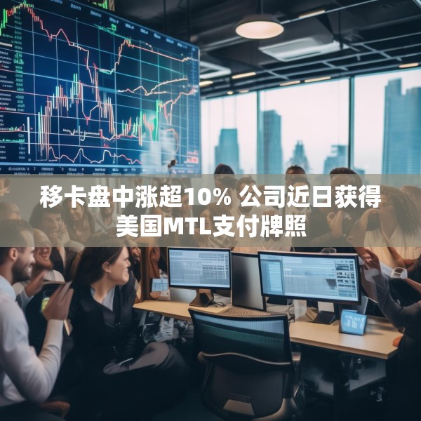 移卡盘中涨超10% 公司近日获得美国MTL支付牌照
