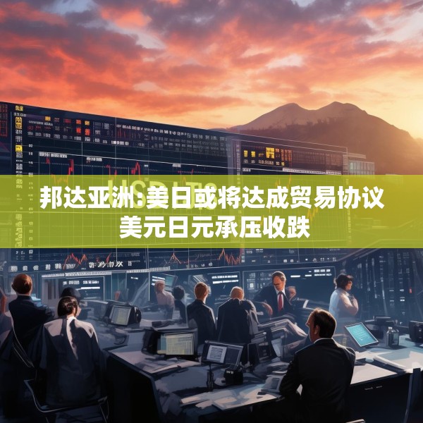 邦达亚洲:美日或将达成贸易协议 美元日元承压收跌