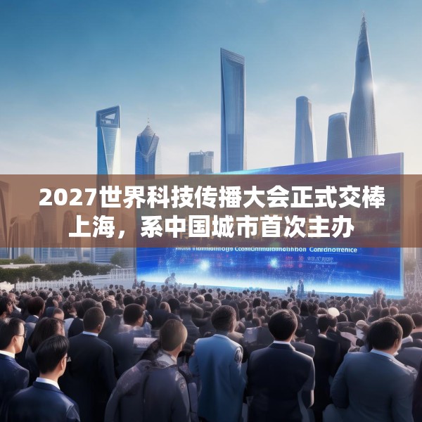 2027世界科技传播大会正式交棒上海，系中国城市首次主办