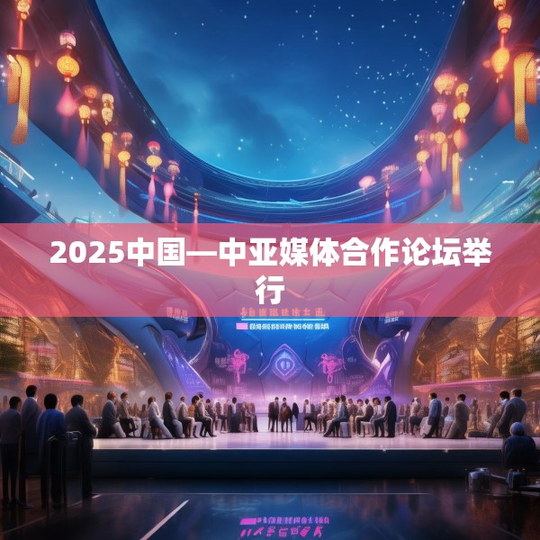 2025中国—中亚媒体合作论坛举行