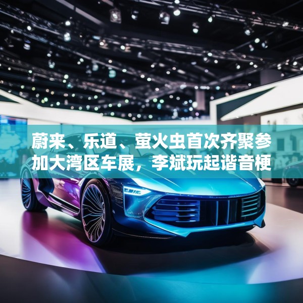 蔚来、乐道、萤火虫首次齐聚参加大湾区车展，李斌玩起谐音梗“为了赢”