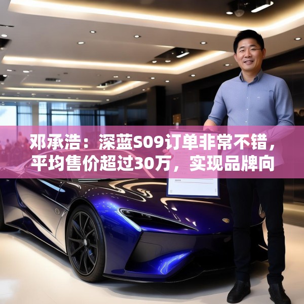 邓承浩：深蓝S09订单非常不错，平均售价超过30万，实现品牌向上跃迁