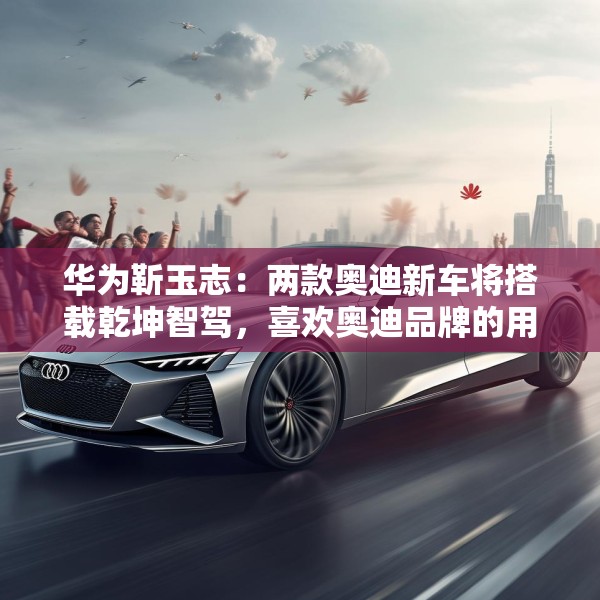 华为靳玉志：两款奥迪新车将搭载乾坤智驾，喜欢奥迪品牌的用户非常幸福