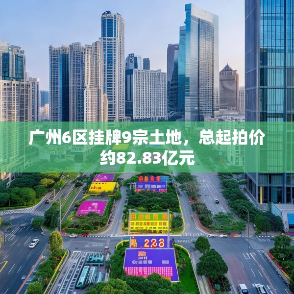 广州6区挂牌9宗土地，总起拍价约82.83亿元