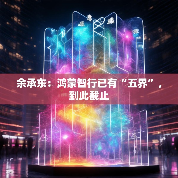 余承东：鸿蒙智行已有“五界”，到此截止