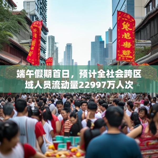 端午假期首日，预计全社会跨区域人员流动量22997万人次