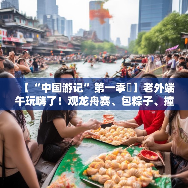 【“中国游记”第一季㉞】老外端午玩嗨了！观龙舟赛、包粽子、撞蛋……看这个非遗节日藏着多少惊喜