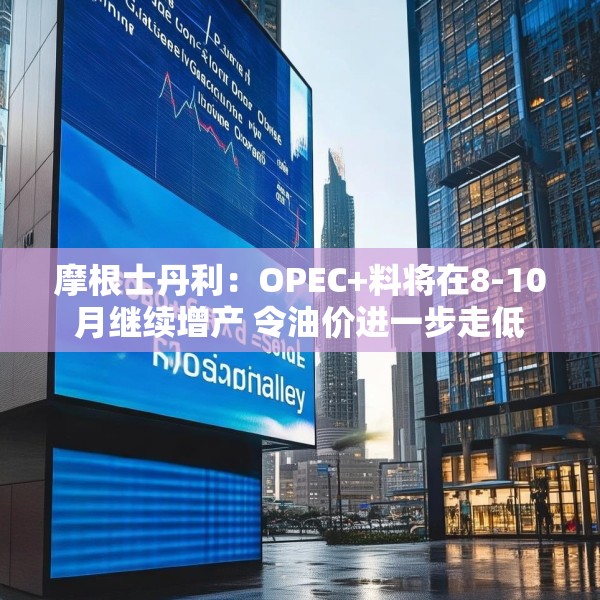 摩根士丹利：OPEC+料将在8-10月继续增产 令油价进一步走低